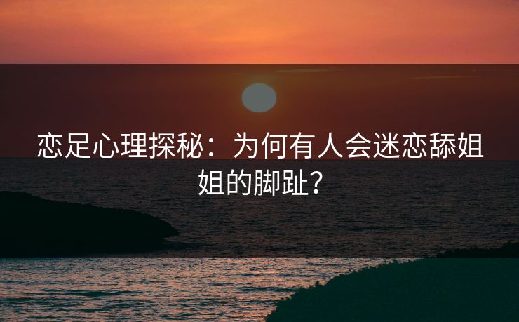 恋足心理探秘：为何有人会迷恋舔姐姐的脚趾？