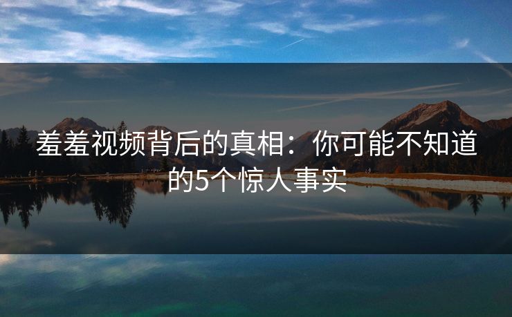 羞羞视频背后的真相:你可能不知道的5个惊人事实 第1张 羞羞视频背后的真相:你可能不知道的5个惊人事实 第1张