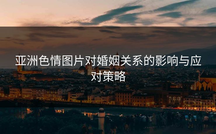 亚洲色情图片对婚姻关系的影响与应对策略