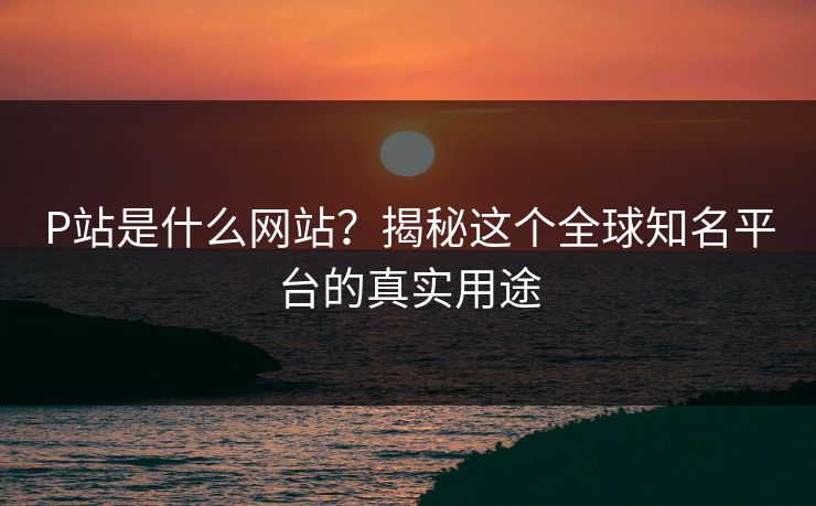 P站是什么网站？揭秘这个全球知名平台的真实用途