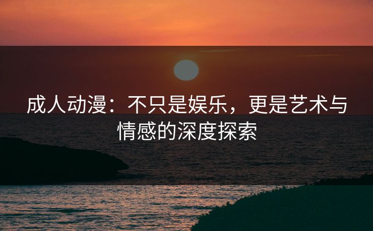 成人动漫：不只是娱乐，更是艺术与情感的深度探索