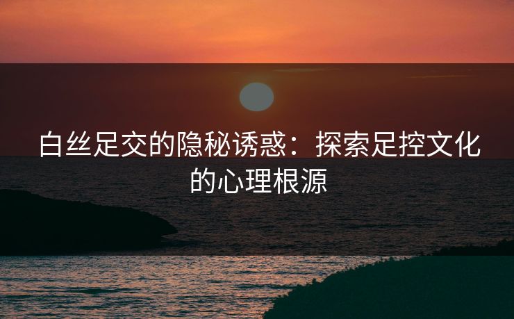 白丝足交的隐秘诱惑：探索足控文化的心理根源