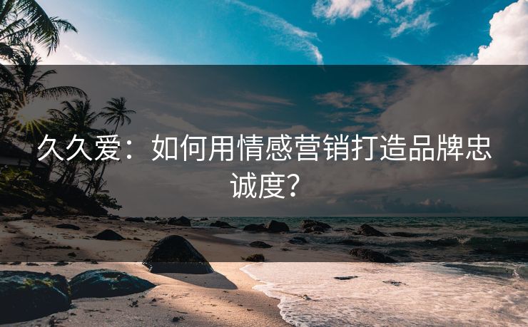 久久爱：如何用情感营销打造品牌忠诚度？