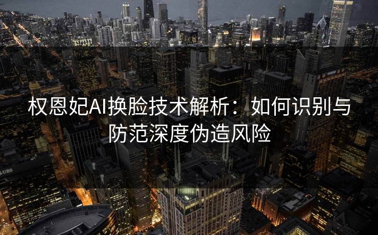 权恩妃AI换脸技术解析：如何识别与防范深度伪造风险