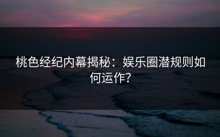 桃色经纪内幕揭秘：娱乐圈潜规则如何运作？