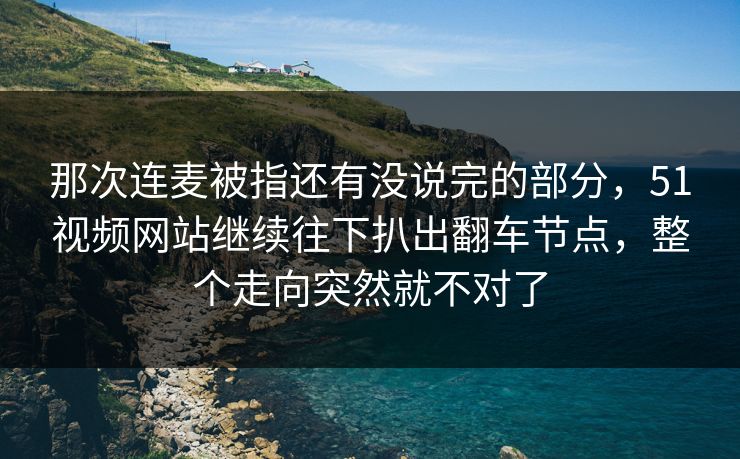 那次连麦被指还有没说完的部分，51视频网站继续往下扒出翻车节点，整个走向突然就不对了  第1张