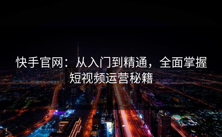 快手官网：从入门到精通，全面掌握短视频运营秘籍