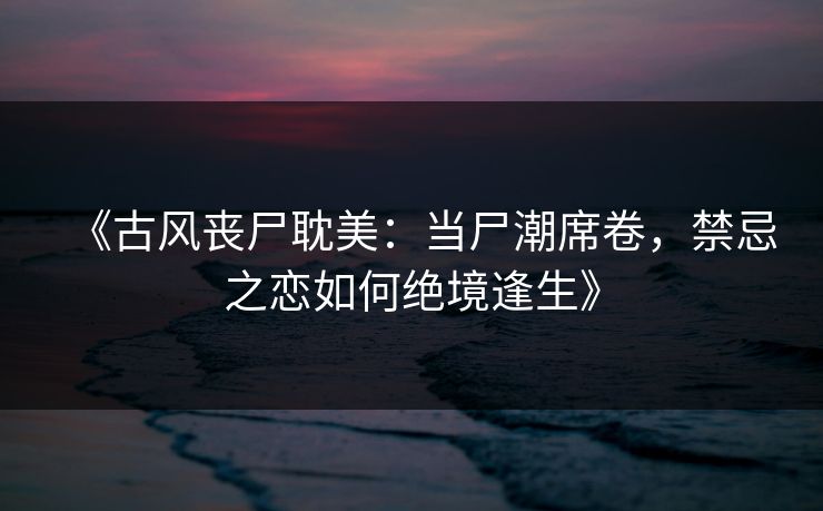《古风丧尸耽美：当尸潮席卷，禁忌之恋如何绝境逢生》
