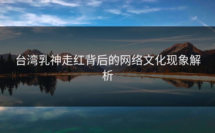 台湾乳神走红背后的网络文化现象解析 台湾乳神走红背后的网络文化现象解析