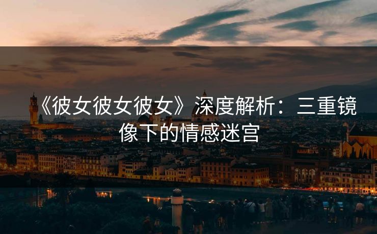 《彼女彼女彼女》深度解析:三重镜像下的情感迷宫 《彼女彼女彼女》深度解析:三重镜像下的情感迷宫