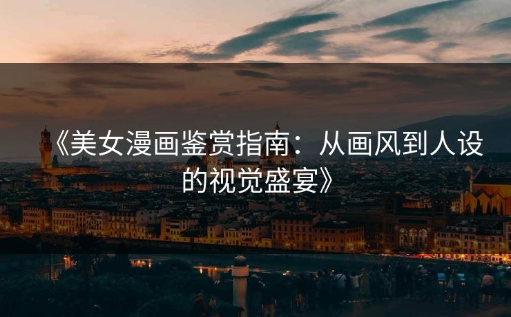 《美女漫画鉴赏指南：从画风到人设的视觉盛宴》  第1张