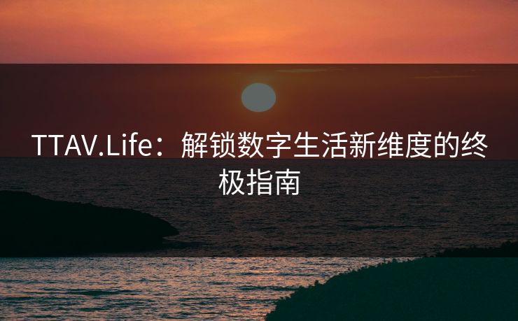 TTAV.Life：解锁数字生活新维度的终极指南