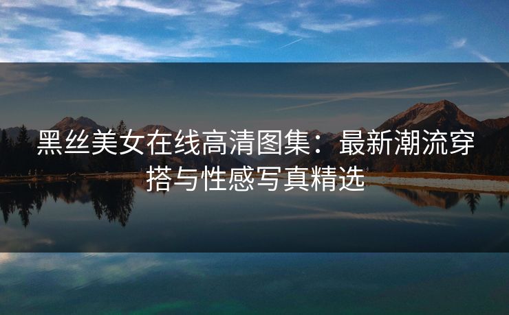 黑丝美女在线高清图集：最新潮流穿搭与性感写真精选  第1张