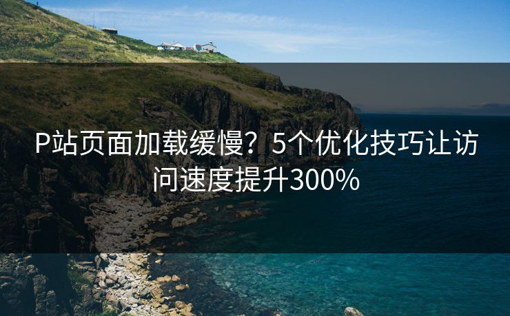 P站页面加载缓慢？5个优化技巧让访问速度提升300%