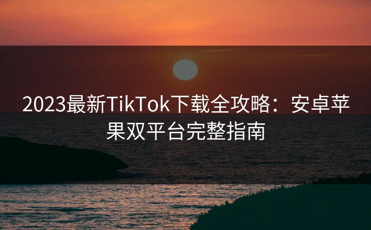 2023最新TikTok下载全攻略：安卓苹果双平台完整指南