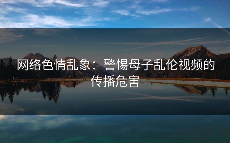 网络色情乱象：警惕母子乱伦视频的传播危害  第1张