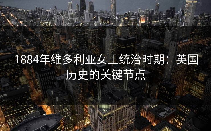 1884年维多利亚女王统治时期：英国历史的关键节点  第1张
